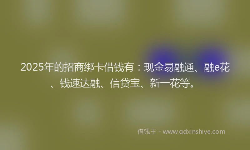 2025年的招商绑卡借钱有：现金易融通、融e花、钱速达融、信贷宝、新一花等。