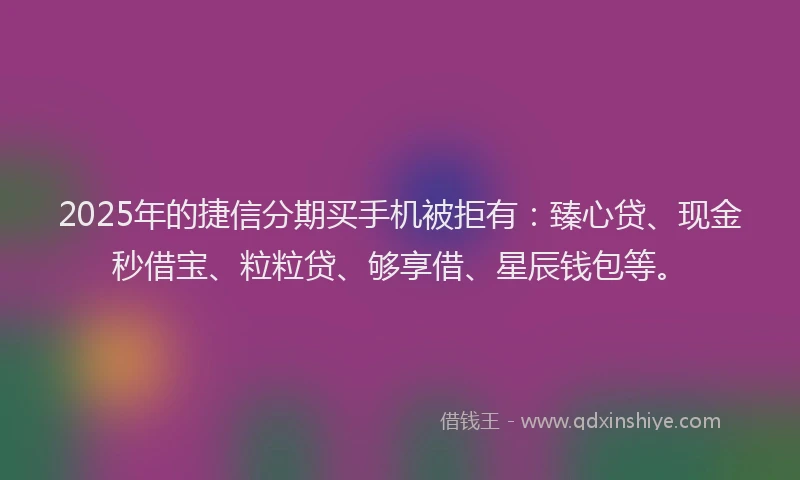 2025年的捷信分期买手机被拒有：臻心贷、现金秒借宝、粒粒贷、够享借、星辰钱包等。