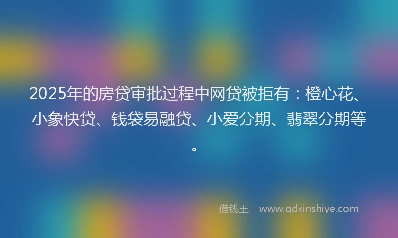 2025年的房贷审批过程中网贷被拒有：橙心花、小象快贷、钱袋易融贷、小爱分期、翡翠分期等。