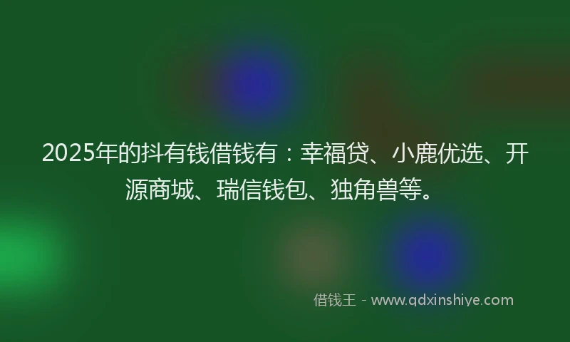 2025年的抖有钱借钱有：幸福贷、小鹿优选、开源商城、瑞信钱包、独角兽等。