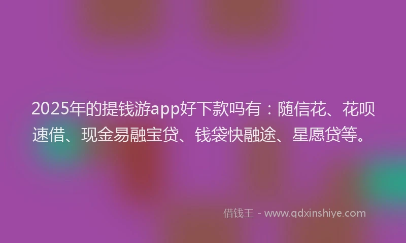 2025年的提钱游app好下款吗有：随信花、花呗速借、现金易融宝贷、钱袋快融途、星愿贷等。