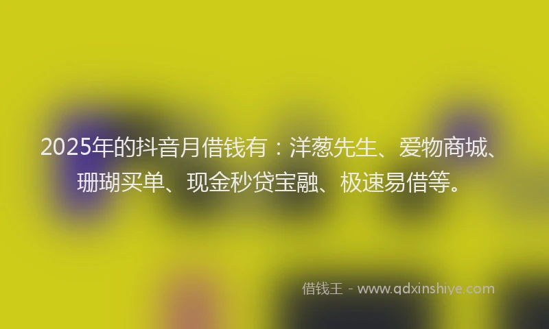 2025年的抖音月借钱有：洋葱先生、爱物商城、珊瑚买单、现金秒贷宝融、极速易借等。