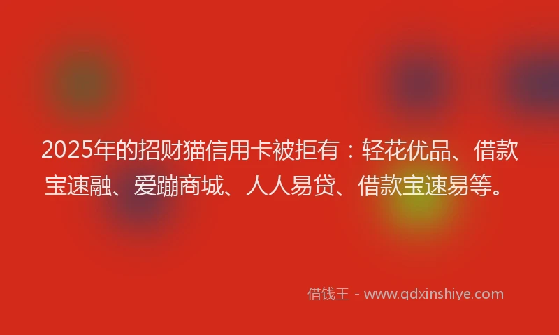 2025年的招财猫信用卡被拒有：轻花优品、借款宝速融、爱蹦商城、人人易贷、借款宝速易等。