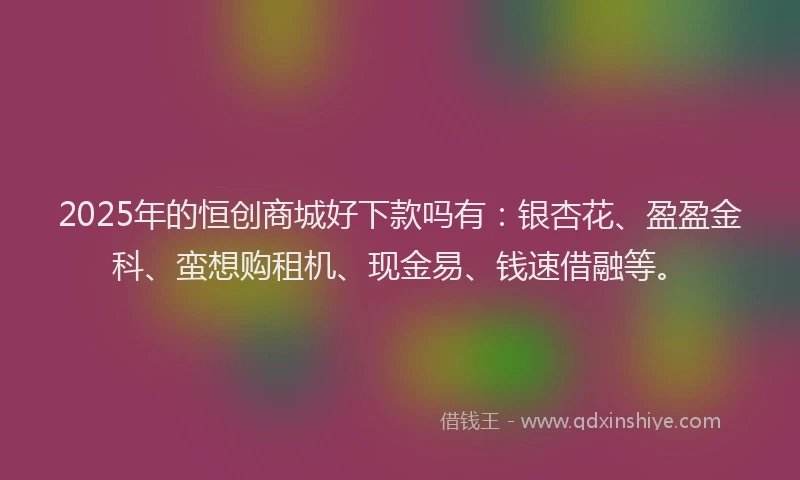 2025年的恒创商城好下款吗有：银杏花、盈盈金科、蛮想购租机、现金易、钱速借融等。