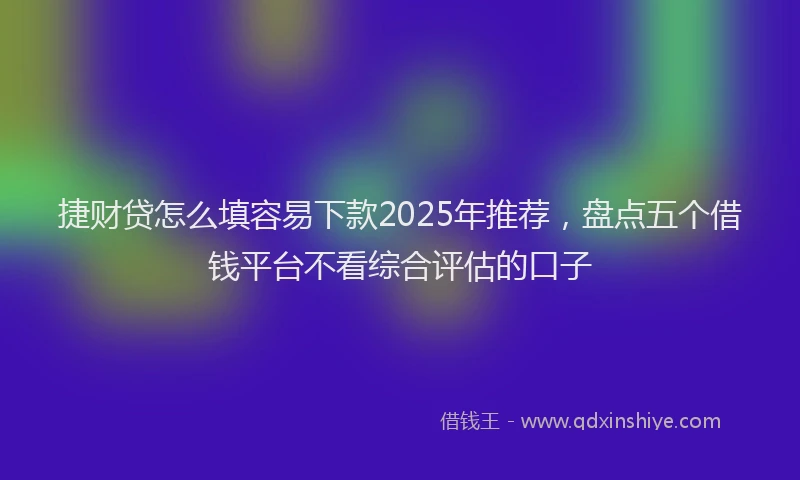 捷财贷怎么填容易下款2025年推荐，盘点五个借钱平台不看综合评估的口子