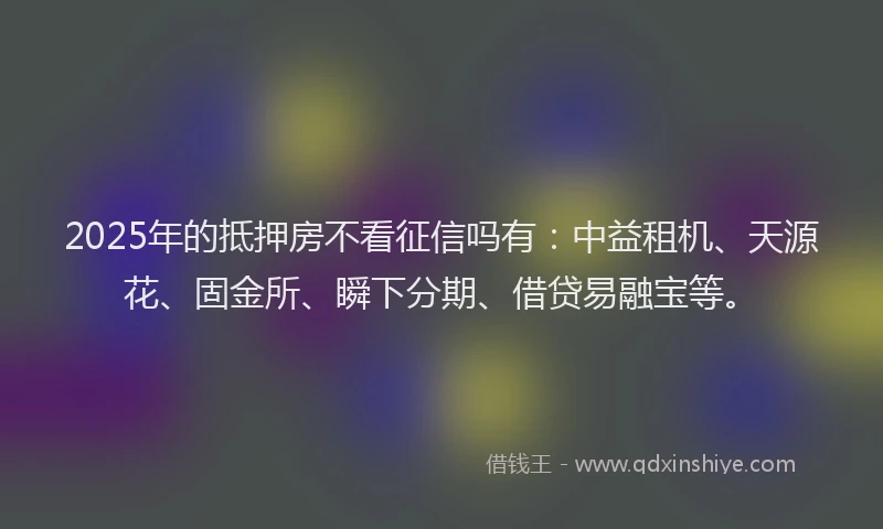 2025年的抵押房不看征信吗有：中益租机、天源花、固金所、瞬下分期、借贷易融宝等。