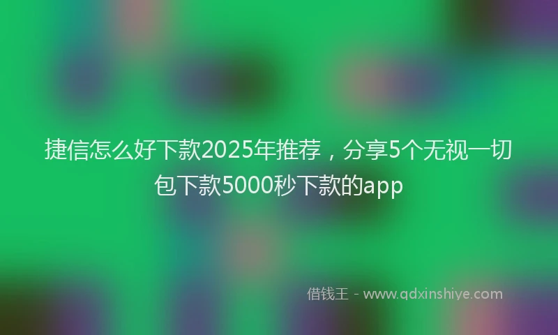 捷信怎么好下款2025年推荐，分享5个无视一切包下款5000秒下款的app