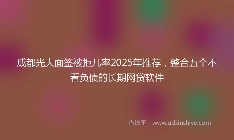 成都光大面签被拒几率2025年推荐，整合五个不看负债的长期网贷软件