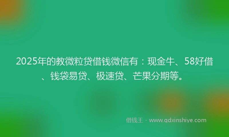 2025年的教微粒贷借钱微信有：现金牛、58好借、钱袋易贷、极速贷、芒果分期等。