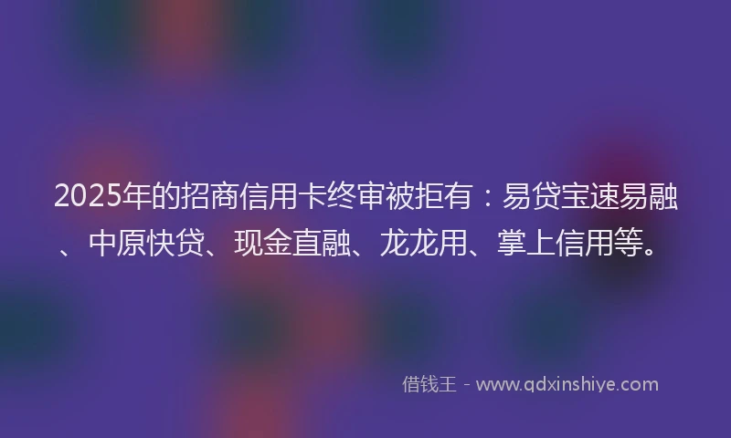2025年的招商信用卡终审被拒有：易贷宝速易融、中原快贷、现金直融、龙龙用、掌上信用等。