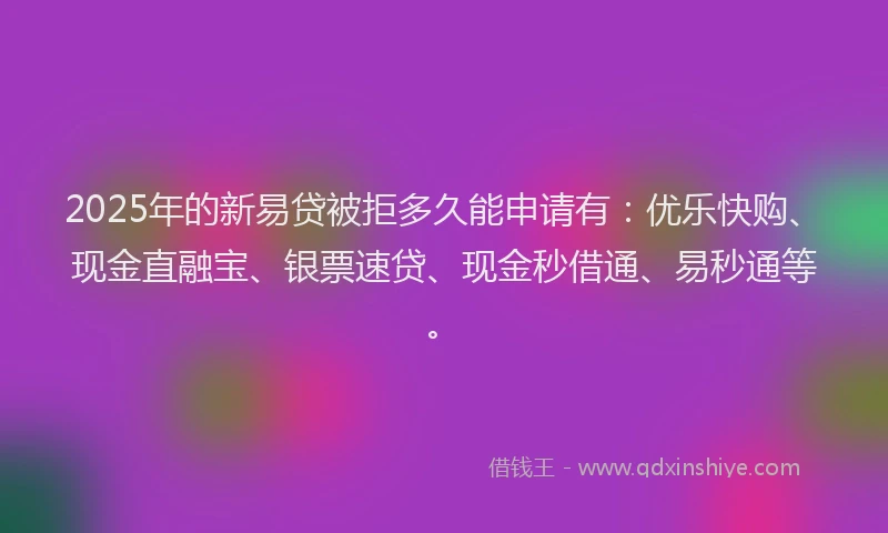 2025年的新易贷被拒多久能申请有：优乐快购、现金直融宝、银票速贷、现金秒借通、易秒通等。