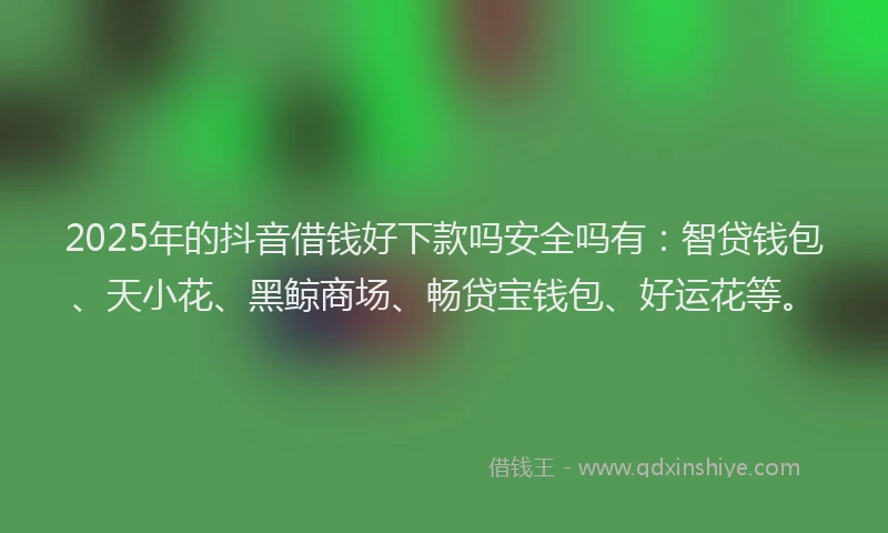 2025年的抖音借钱好下款吗安全吗有：智贷钱包、天小花、黑鲸商场、畅贷宝钱包、好运花等。