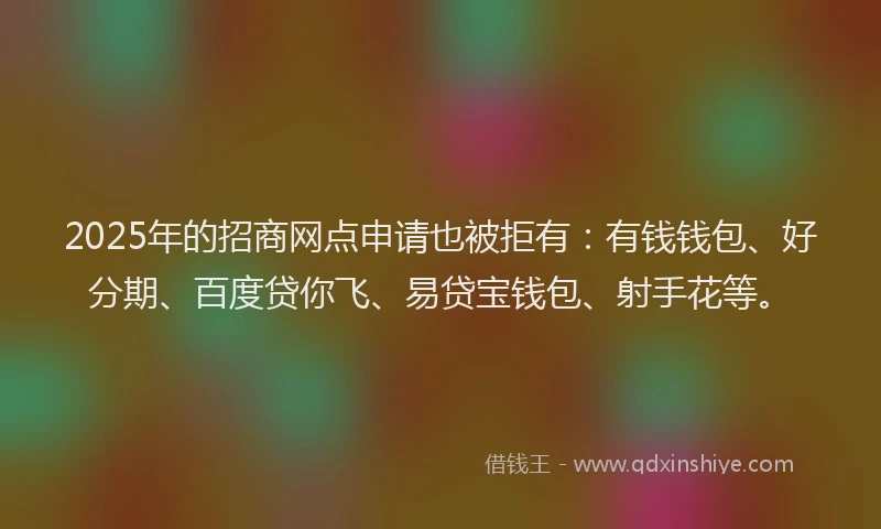 2025年的招商网点申请也被拒有：有钱钱包、好分期、百度贷你飞、易贷宝钱包、射手花等。