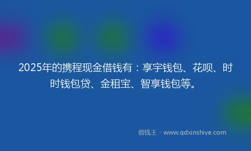 2025年的携程现金借钱有：享宇钱包、花呗、时时钱包贷、金租宝、智享钱包等。