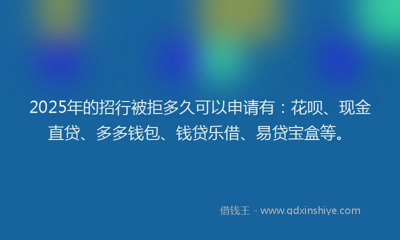 2025年的招行被拒多久可以申请有：花呗、现金直贷、多多钱包、钱贷乐借、易贷宝盒等。