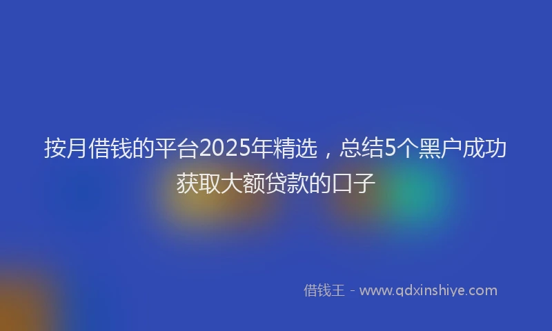 按月借钱的平台2025年精选，总结5个黑户成功获取大额贷款的口子