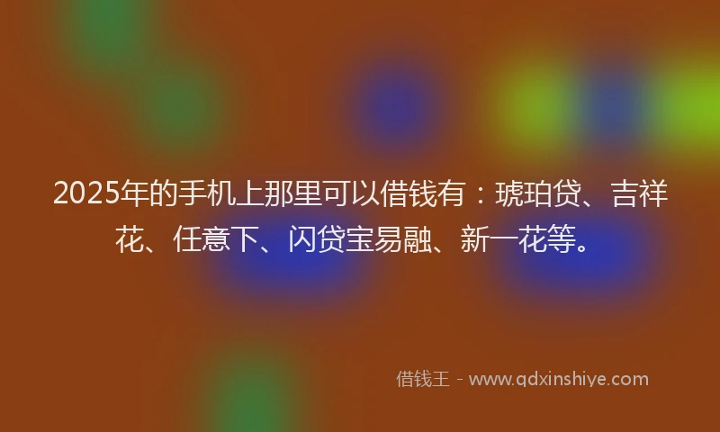 2025年的手机上那里可以借钱有：琥珀贷、吉祥花、任意下、闪贷宝易融、新一花等。