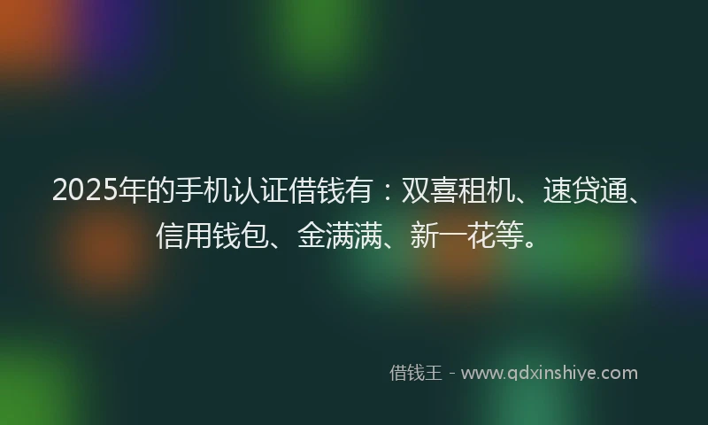 2025年的手机认证借钱有：双喜租机、速贷通、信用钱包、金满满、新一花等。