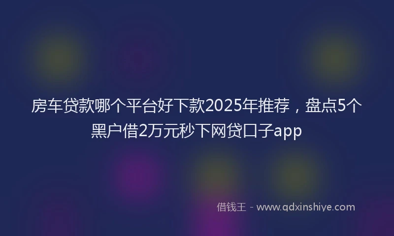 房车贷款哪个平台好下款2025年推荐，盘点5个黑户借2万元秒下网贷口子app