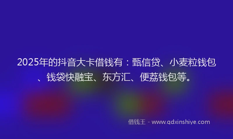 2025年的抖音大卡借钱有：甄信贷、小麦粒钱包、钱袋快融宝、东方汇、便荔钱包等。