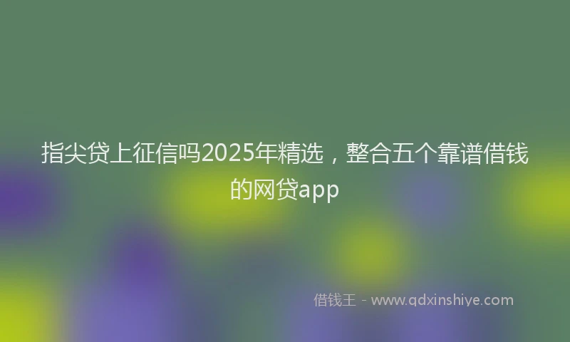 指尖贷上征信吗2025年精选，整合五个靠谱借钱的网贷app