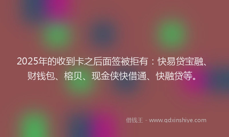 2025年的收到卡之后面签被拒有：快易贷宝融、财钱包、榕贝、现金侠快借通、快融贷等。