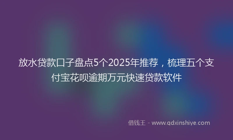放水贷款口子盘点5个2025年推荐，梳理五个支付宝花呗逾期万元快速贷款软件