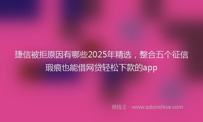捷信被拒原因有哪些2025年精选，整合五个征信瑕疵也能借网贷轻松下款的app