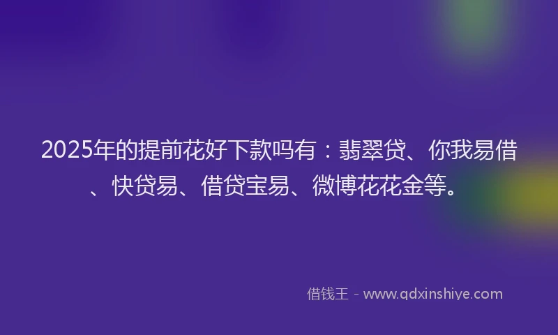 2025年的提前花好下款吗有：翡翠贷、你我易借、快贷易、借贷宝易、微博花花金等。
