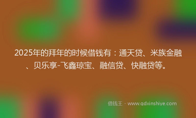 2025年的拜年的时候借钱有：通天贷、米族金融、贝乐享-飞鑫琼宝、融信贷、快融贷等。