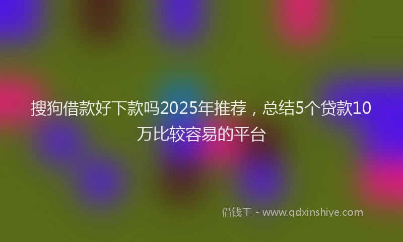 搜狗借款好下款吗2025年推荐，总结5个贷款10万比较容易的平台