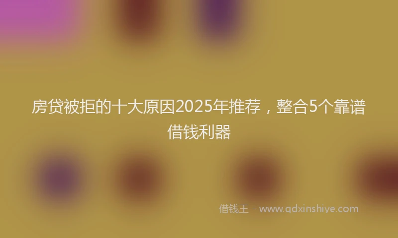 房贷被拒的十大原因2025年推荐，整合5个靠谱借钱利器