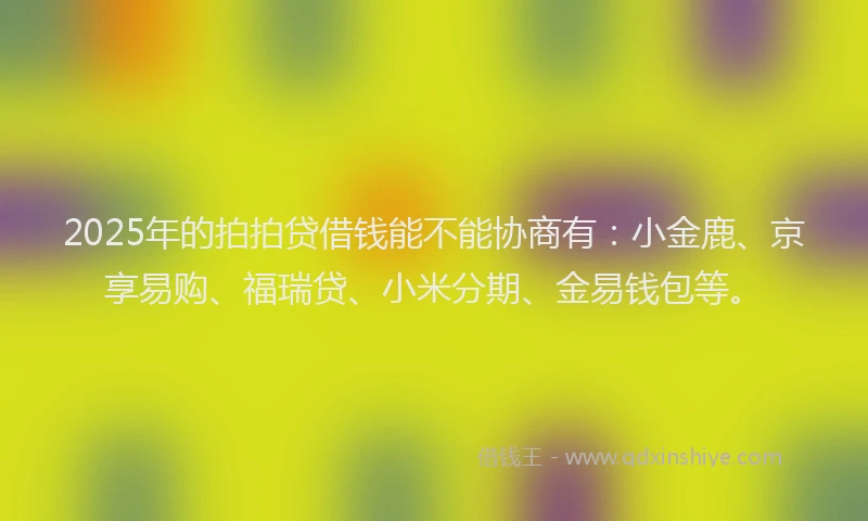 2025年的拍拍贷借钱能不能协商有：小金鹿、京享易购、福瑞贷、小米分期、金易钱包等。