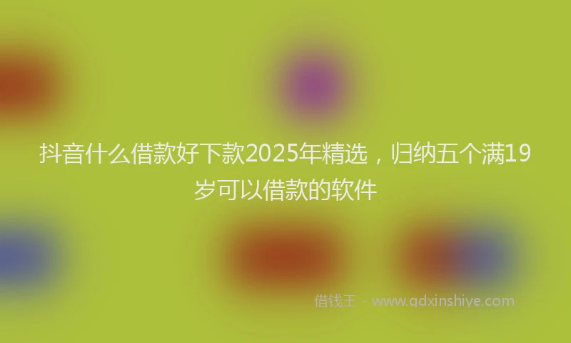 抖音什么借款好下款2025年精选，归纳五个满19岁可以借款的软件