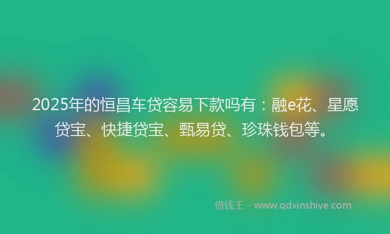 2025年的恒昌车贷容易下款吗有：融e花、星愿贷宝、快捷贷宝、甄易贷、珍珠钱包等。