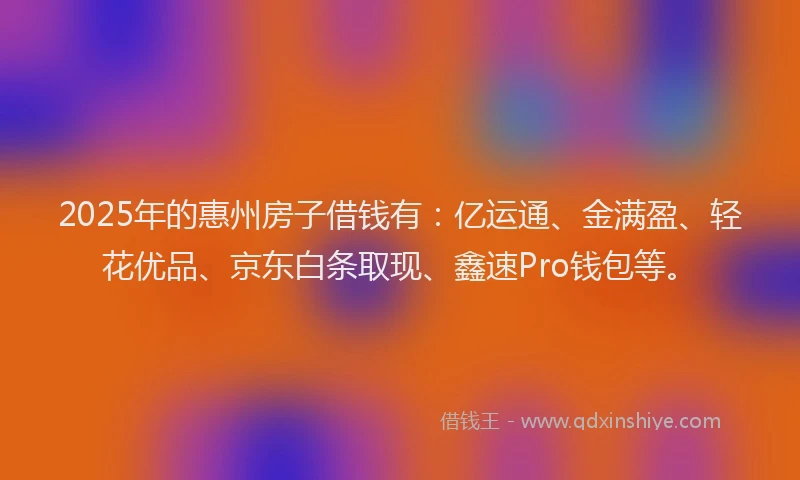 2025年的惠州房子借钱有：亿运通、金满盈、轻花优品、京东白条取现、鑫速Pro钱包等。