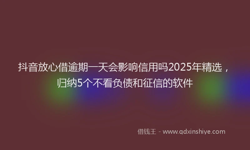 抖音放心借逾期一天会影响信用吗2025年精选，归纳5个不看负债和征信的软件