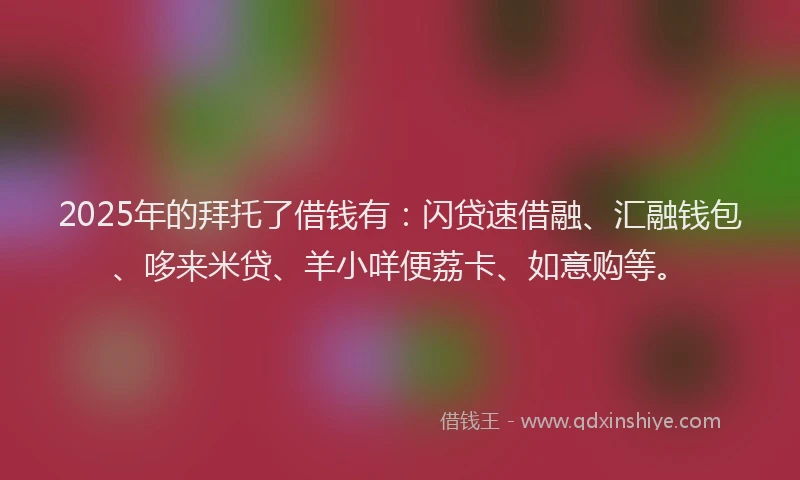 2025年的拜托了借钱有：闪贷速借融、汇融钱包、哆来米贷、羊小咩便荔卡、如意购等。