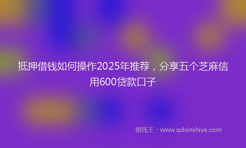 抵押借钱如何操作2025年推荐，分享五个芝麻信用600贷款口子
