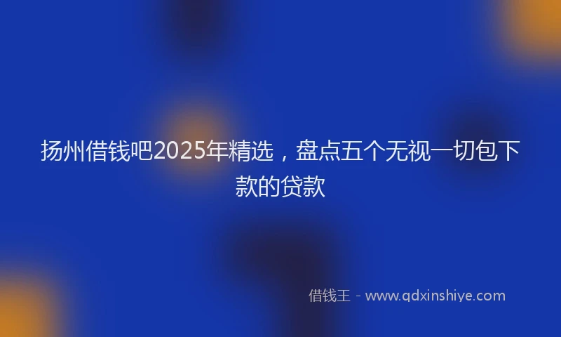 扬州借钱吧2025年精选，盘点五个无视一切包下款的贷款