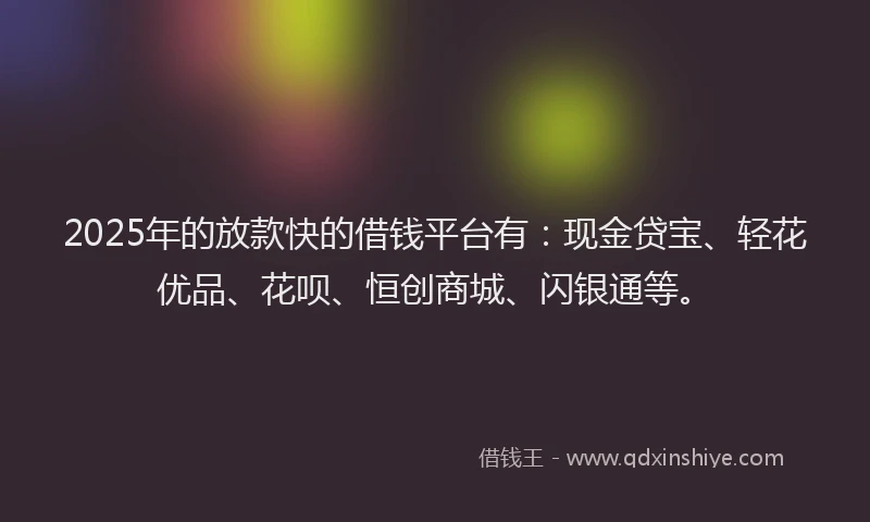 2025年的放款快的借钱平台有：现金贷宝、轻花优品、花呗、恒创商城、闪银通等。