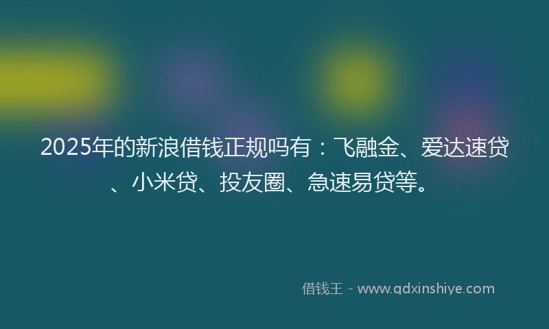 2025年的新浪借钱正规吗有：飞融金、爱达速贷、小米贷、投友圈、急速易贷等。