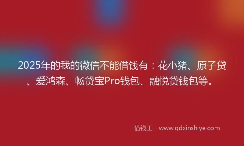 2025年的我的微信不能借钱有：花小猪、原子贷、爱鸿森、畅贷宝Pro钱包、融悦贷钱包等。