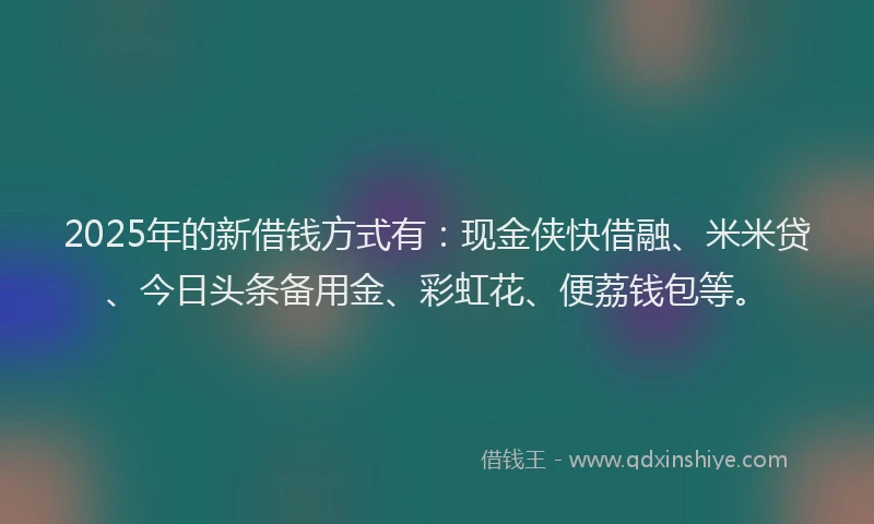 2025年的新借钱方式有：现金侠快借融、米米贷、今日头条备用金、彩虹花、便荔钱包等。