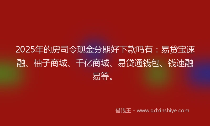 2025年的房司令现金分期好下款吗有：易贷宝速融、柚子商城、千亿商城、易贷通钱包、钱速融易等。