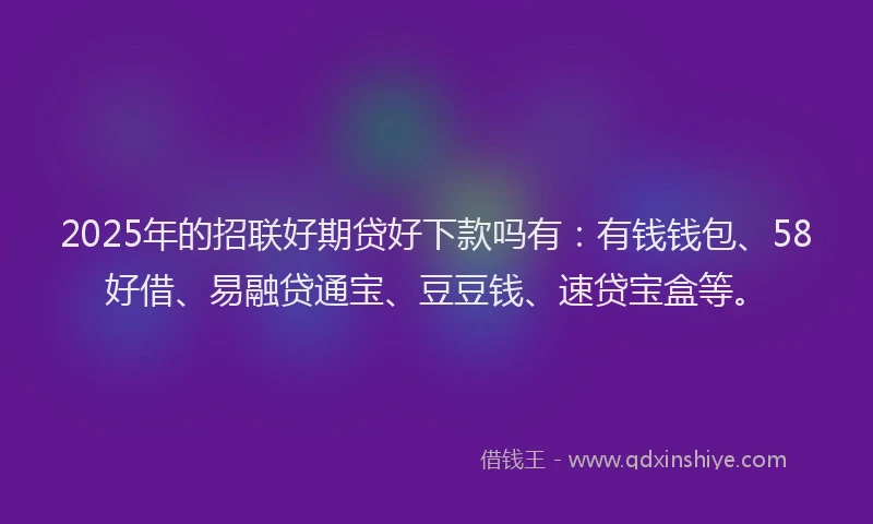 2025年的招联好期贷好下款吗有：有钱钱包、58好借、易融贷通宝、豆豆钱、速贷宝盒等。