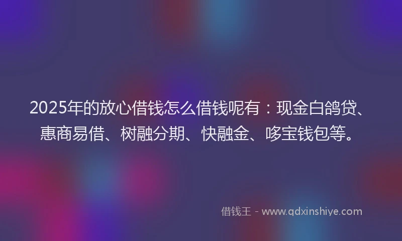2025年的放心借钱怎么借钱呢有：现金白鸽贷、惠商易借、树融分期、快融金、哆宝钱包等。