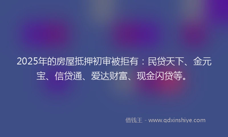 2025年的房屋抵押初审被拒有：民贷天下、金元宝、信贷通、爱达财富、现金闪贷等。