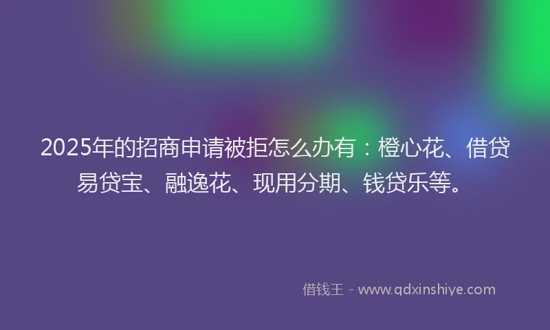 2025年的招商申请被拒怎么办有：橙心花、借贷易贷宝、融逸花、现用分期、钱贷乐等。