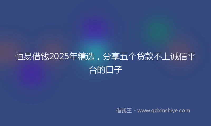恒易借钱2025年精选，分享五个贷款不上诚信平台的口子